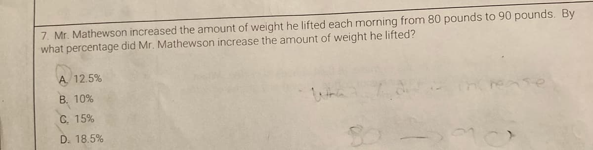 7. Mr. Mathewson increased the amount of weight he lifted each morning from 80 pounds to 90 pounds. By
what percentage did Mr. Mathewson increase the amount of weight he lifted?
A. 12.5%
B. 10%
Wha
C. 15%
D. 18.5%

