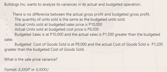 Bulldogs Inc. wants to analyze its variances in its actual and budgeted operation.
There is no difference between the actual gross profit and budgeted gross profit.
The quantity of units sold is the same as the budgeted units sold.
Actual Units sold at budgeted sales price is P10,000
Actual Units sold at budgeted cost price is P8,000
Budgeted Sales is at P10,000 and the actual sales is P1,500 greater than the budgeted
sales
Budgeted Cost of Goods Sold is at P8,000 and the actual Cost of Goods Sold is P1,200
greater than the budgeted Cost of Goods Sold.
What is the sale price variance?
Format: X,XXXF or X,XXXU
