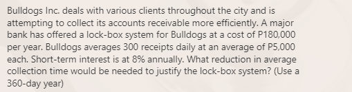 Bulldogs Inc. deals with various clients throughout the city and is
attempting to collect its accounts receivable more efficiently. A major
bank has offered a lock-box system for Bulldogs at a cost of P180,000
per year. Bulldogs averages 300 receipts daily at an average of P5,000
each. Short-term interest is at 8% annually. What reduction in average
collection time would be needed to justify the lock-box system? (Use a
360-day year)
