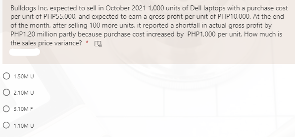 Bulldogs Inc. expected to sell in October 2021 1,000 units of Dell laptops with a purchase cost
per unit of PHP55,000, and expected to earn a gross profit per unit of PHP10,000. At the end
of the month, after selling 100 more units, it reported a shortfall in actual gross profit by
PHP1.20 million partly because purchase cost increased by PHP1,000 per unit. How much is
the sales price variance? * O
O 1.50M U
O 2.10M U
О 3.10М F
O 1.10M U

