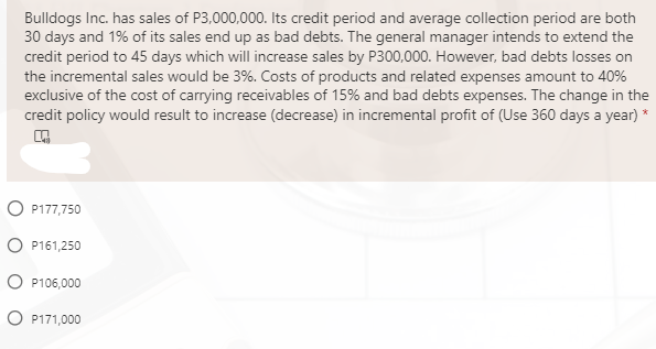Bulldogs Inc. has sales of P3,000,000. Its credit period and average collection period are both
30 days and 1% of its sales end up as bad debts. The general manager intends to extend the
credit period to 45 days which will increase sales by P300,000. However, bad debts losses on
the incremental sales would be 3%. Costs of products and related expenses amount to 40%
exclusive of the cost of carrying receivables of 15% and bad debts expenses. The change in the
credit policy would result to increase (decrease) in incremental profit of (Use 360 days a year) *
O P177,750
O P161,250
O P106,000
O P171,000
