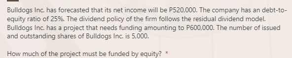 Bulldogs Inc. has forecasted that its net income will be P520,000. The company has an debt-to-
equity ratio of 25%. The dividend policy of the firm follows the residual dividend model.
Bulldogs Inc. has a project that needs funding amounting to P600,000. The number of issued
and outstanding shares of Bulldogs Inc. is 5,000.
How much of the project must be funded by equity?
