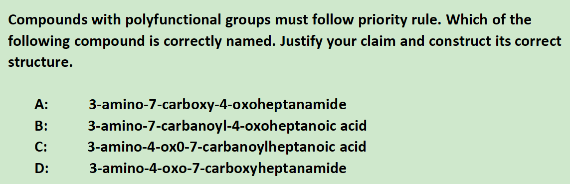 Compounds with polyfunctional groups must follow priority rule. Which of the
following compound is correctly named. Justify your claim and construct its correct
structure.
А:
3-amino-7-carboxy-4-oxoheptanamide
3-amino-7-carbanoyl-4-oxoheptanoic acid
3-amino-4-ox0-7-carbanoylheptanoic acid
3-amino-4-oxo-7-carboxyheptanamide
В:
С:
D:
