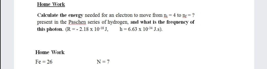 Home Work
Calculate the energy needed for an electron to move from n; = 4 to ng ?
present in the Paschen series of hydrogen, and what is the frequency of
this photon. (R = - 2.18 x 10-18 J,
h = 6.63 x 10-34 J.s).
Home Work
Fe = 26
N = 7
