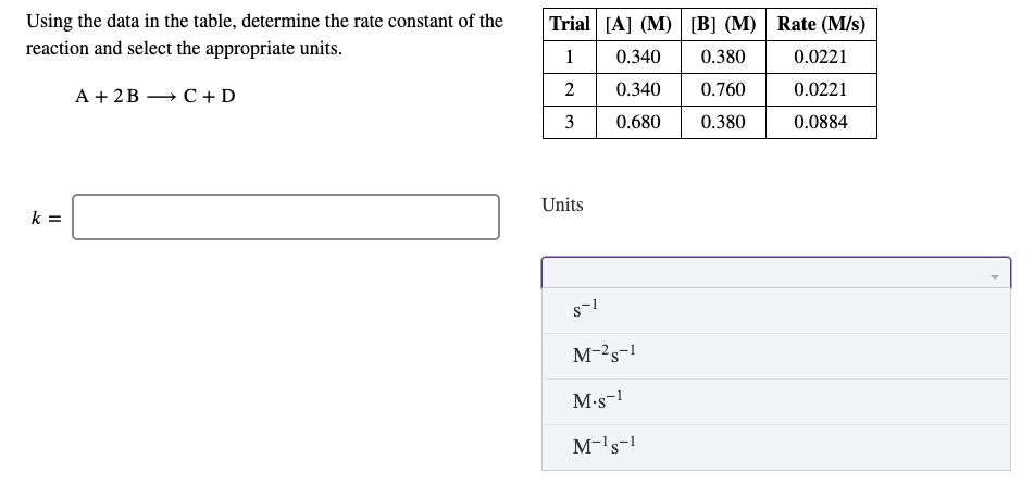 Using the data in the table, determine the rate constant of the
reaction and select the appropriate units.
Trial [A] (M) [B] (M) Rate (M/s)
1
0.340
0.380
0.0221
2
0.340
0.760
0.0221
А +2B — С +D
3
0.680
0.380
0.0884
Units
k =
M-2s-1
M•s-1
M-'s-!
