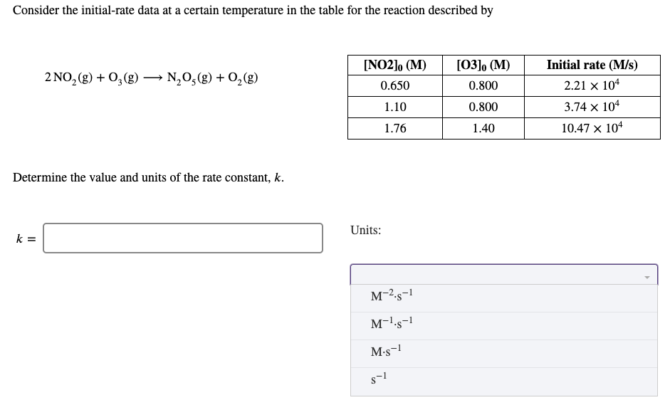 Consider the initial-rate data at a certain temperature in the table for the reaction described by
[NO2], (M)
[03]o (M)
Initial rate (M/s)
2 NO, (g) + 0, (g) → N,0,(g) + 0,(g)
0.650
0.800
2.21 x 104
1.10
0.800
3.74 x 104
1.76
1.40
10.47 x 104
Determine the value and units of the rate constant, k.
Units:
k =
M-2-s-1
M-ls-!
M-s-1
