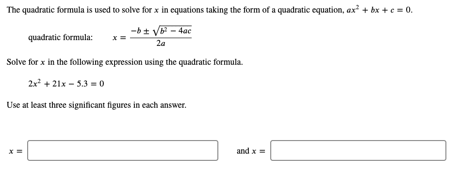 The quadratic formula is used to solve for x in equations taking the form of a quadratic equation, ax² + bx + c = 0.
-b ± VB – 4ac
X =
quadratic formula:
2a
Solve for x in the following expression using the quadratic formula.
2x + 21x – 5.3 = 0
Use at least three significant figures in each answer.
X =
and x =
