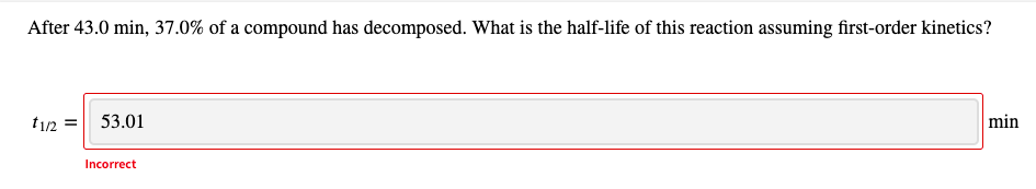 After 43.0 min, 37.0% of a compound has decomposed. What is the half-life of this reaction assuming first-order kinetics?
t/2 =| 53.01
min
Incorrect
