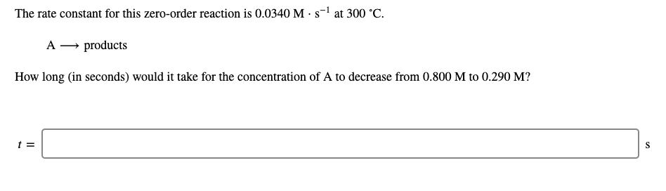 The rate constant for this zero-order reaction is 0.0340 M · s-1 at 300 °C.
A → products
How long (in seconds) would it take for the concentration of A to decrease from 0.800 M to 0.290 M?
t =
