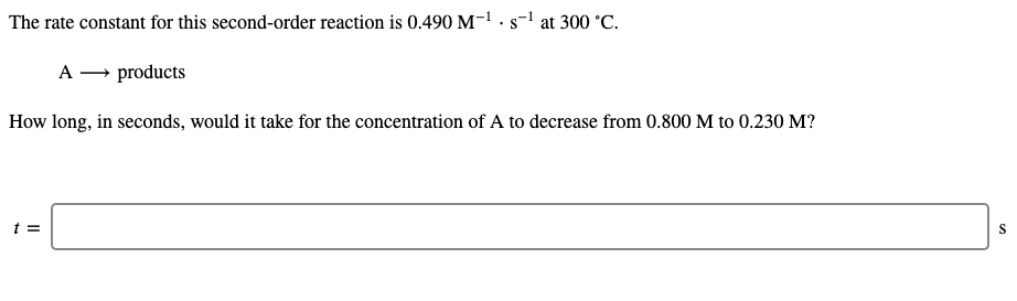 The rate constant for this second-order reaction is 0.490 M-1 · s-1 at 300 °C.
• S
A – products
How long, in seconds, would it take for the concentration of A to decrease from 0.800 M to 0.230 M?
t =
