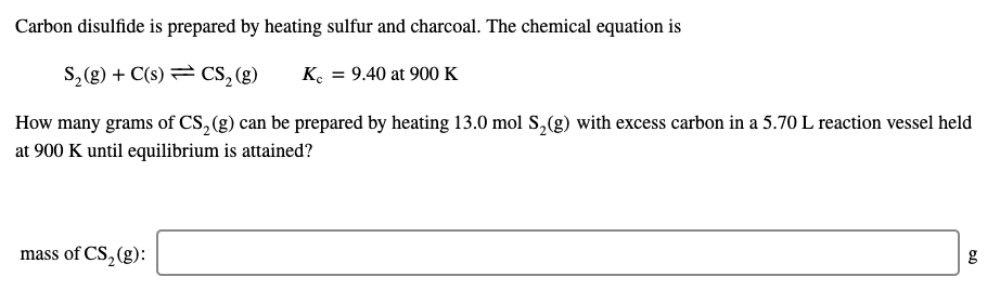 Carbon disulfide is prepared by heating sulfur and charcoal. The chemical equation is
S,(g) + C(s) = CS, (g)
K. = 9.40 at 900 K
How many grams of CS, (g) can be prepared by heating 13.0 mol S,(g) with excess carbon in a 5.70 L reaction vessel held
at 900 K until equilibrium is attained?
mass of CS,(g):
