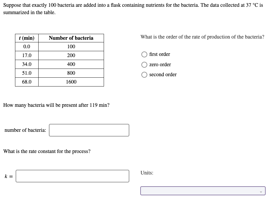 Suppose that exactly 100 bacteria are added into a flask containing nutrients for the bacteria. The data collected at 37 °C is
summarized in the table.
t (min)
Number of bacteria
What is the order of the rate of production of the bacteria?
0.0
100
17.0
200
first order
34.0
400
zero order
51.0
800
second order
68.0
1600
How many bacteria will be present after 119 min?
number of bacteria:
What is the rate constant for the process?
Units:
k =
