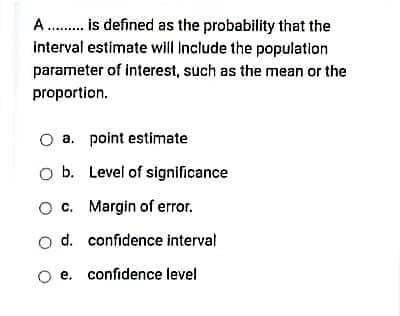 A . is defined as the probability that the
interval estimate will Include the population
parameter of interest, such as the mean or the
proportion.
a. point estimate
O b. Level of significance
O c. Margin of error.
o d. confidence interval
e. confidence level
