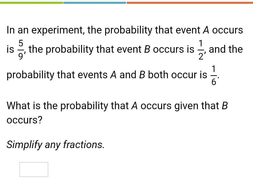 In an experiment, the probability that event A occurs
5
is , the probability that event B occurs is
1
and the
2'
1
probability that events A and B both occur is
6'
What is the probability that A occurs given that B
occurs?
Simplify any fractions.

