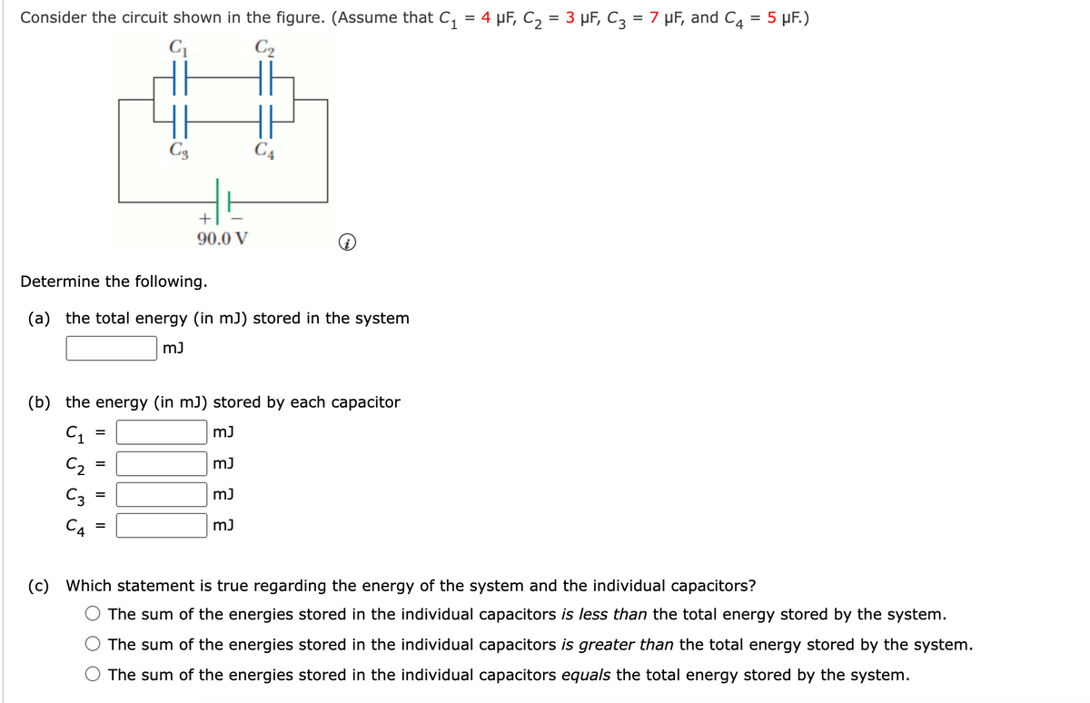 5 μF.)
Consider the circuit shown in the figure. (Assume that C₁ = 4 μF, C₂ = 3 μF, C3 = 7 µF, and C4
C₁
C₂
C4
Determine the following.
(a) the total energy (in mJ) stored in the system
mJ
=
Cg
(b) the energy (in mJ) stored by each capacitor
C₁
mJ
C₂
mJ
C3
mJ
mJ
=
+
90.0 V
=
C4
(c) Which statement is true regarding the energy of the system and the individual capacitors?
The sum of the energies stored in the individual capacitors is less than the total energy stored by the system.
The sum of the energies stored in the individual capacitors is greater than the total energy stored by the system.
The sum of the energies stored in the individual capacitors equals the total energy stored by the system.