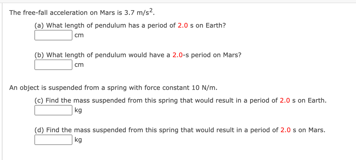 The free-fall acceleration on Mars is 3.7 m/s².
(a) What length of pendulum has a period of 2.0 s on Earth?
cm
(b) What length of pendulum would have a 2.0-s period on Mars?
cm
An object is suspended from a spring with force constant 10 N/m.
(c) Find the mass suspended from this spring that would result in a period of 2.0 s on Earth.
kg
(d) Find the mass suspended from this spring that would result in a period of 2.0 s on Mars.
kg