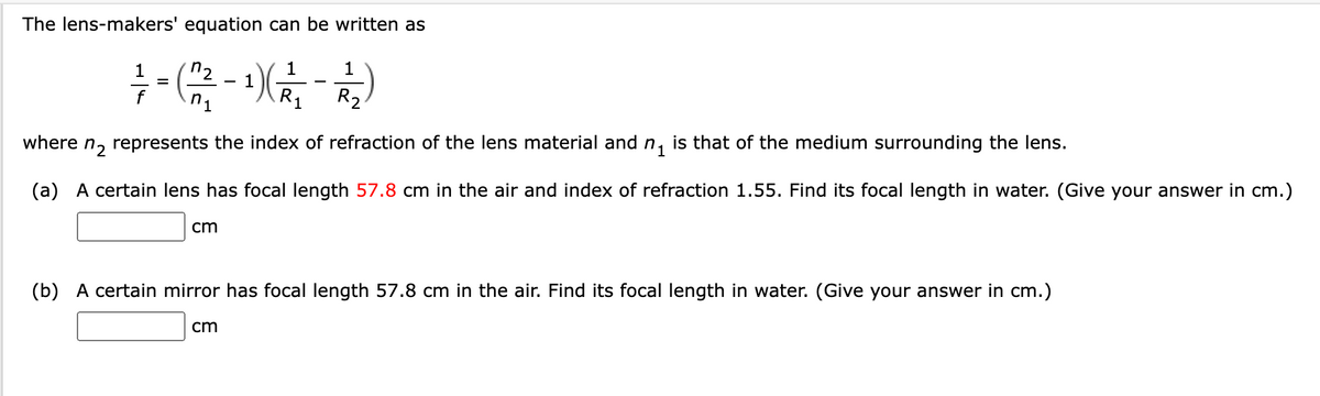 The lens-makers' equation can be written as
1
7- (22²-¹²/²-1/2)
(R₁₂
=
n₁
R₂
where n₂ represents the index of refraction of the lens material and n₁ is that of the medium surrounding the lens.
(a) A certain lens has focal length 57.8 cm in the air and index of refraction 1.55. Find its focal length in water. (Give your answer in cm.)
cm
(b) A certain mirror has focal length 57.8 cm in the air. Find its focal length in water. (Give your answer in cm.)
cm