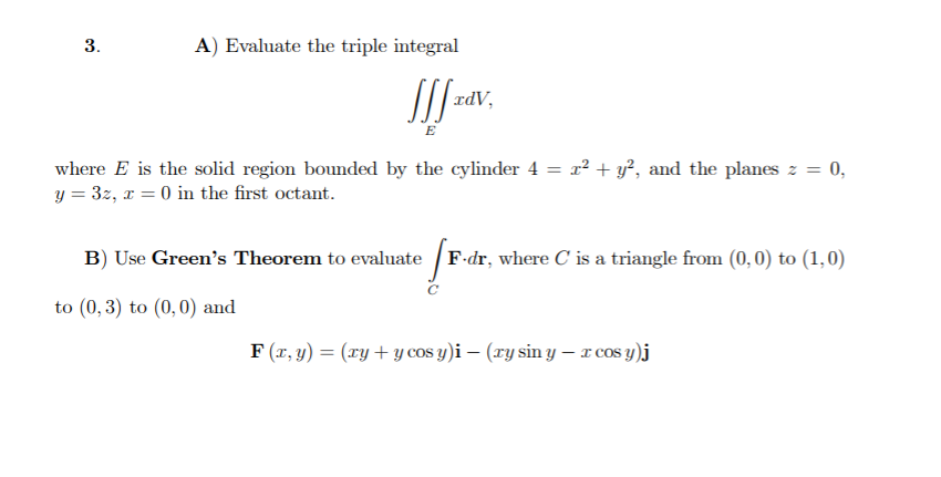 3.
A) Evaluate the triple integral
adV,
E
where E is the solid region bounded by the cylinder 4 = x² + y?, and the planes z = 0,
y = 3z, x = 0 in the first octant.
B) Use Green's Theorem to evaluate / F-dr, where C is a triangle from (0,0) to (1,0)
to (0, 3) to (0,0) and
F (r, y) = (ry + y cos y)i – (xy sin y – r cos y)j
