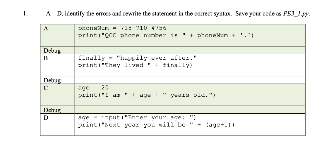 1.
A - D, identify the errors and rewrite the statement in the correct syntax. Save your code as PE3_1.py.
phoneNum
print ("QCC phone number is
A
718-710-4756
%3D
+ phoneNum +
.')
Debug
finally
print("They lived "
"happily ever after."
+ finally)
В
Debug
C
= 20
age
print("I am
+ age +
years old.")
Debug
D
age =
input ("Enter your age: ")
print ("Next year you will be
+ (age+1))
