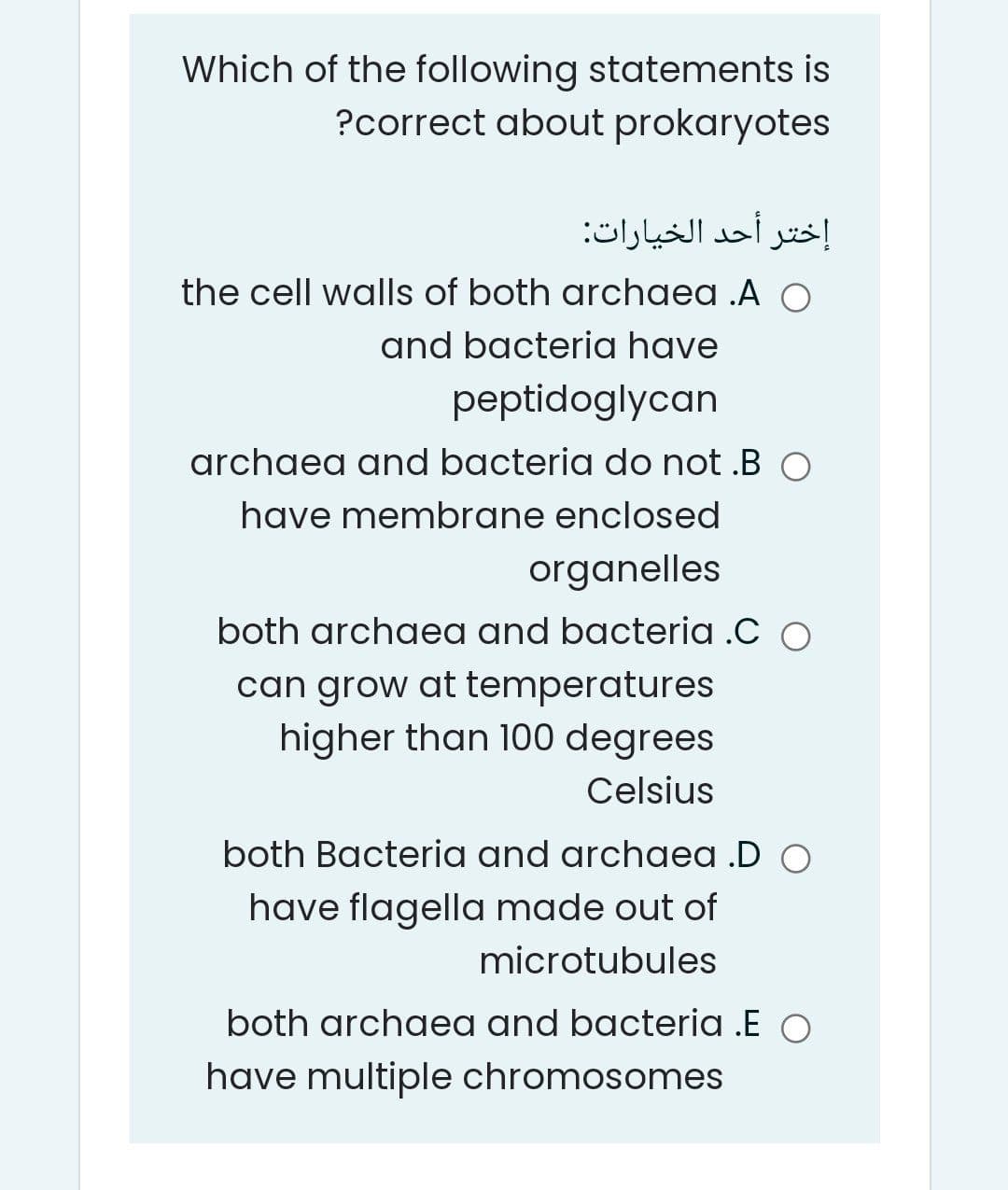 Which of the following statements is
?correct about prokaryotes
إختر أحد الخيارات
the cell walls of both archaea .A O
and bacteria have
peptidoglycan
archaea and bacteria do not .B O
have membrane enclosed
organelles
both archaea and bacteria .C O
can grow at temperatures
higher than 100 degrees
Celsius
both Bacteria and archaea .D O
have flagella made out of
microtubules
both archaea and bacteria .E O
have multiple chromosomes
