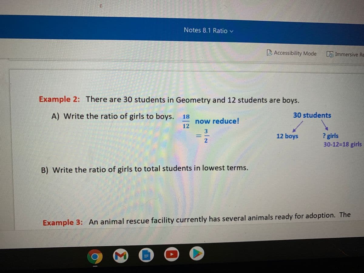 Notes 8.1 Ratio v
A Accessibility Mode
Immersive RE
Example 2: There are 30 students in Geometry and 12 students are boys.
A) Write the ratio of girls to boys.
30 students
18
now reduce!
12
3.
? girls
30-12%318 girls
12 boys
2.
B) Write the ratio of girls to total students in lowest terms.
Example 3: An animal rescue facility currently has several animals ready for adoption. The
Σ
