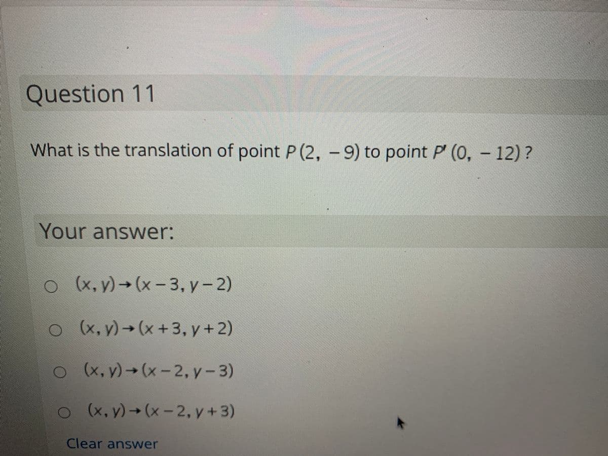 Question 11
What is the translation of point P (2, - 9) to point P' (0, - 12)?
Your answer:
(x, y) → (x – 3, y -2)
(x, y)→(x+3, y +2)
ox, y) (x-2, y-3)
(x, y)→(x-2, y+3)
Clear answer
