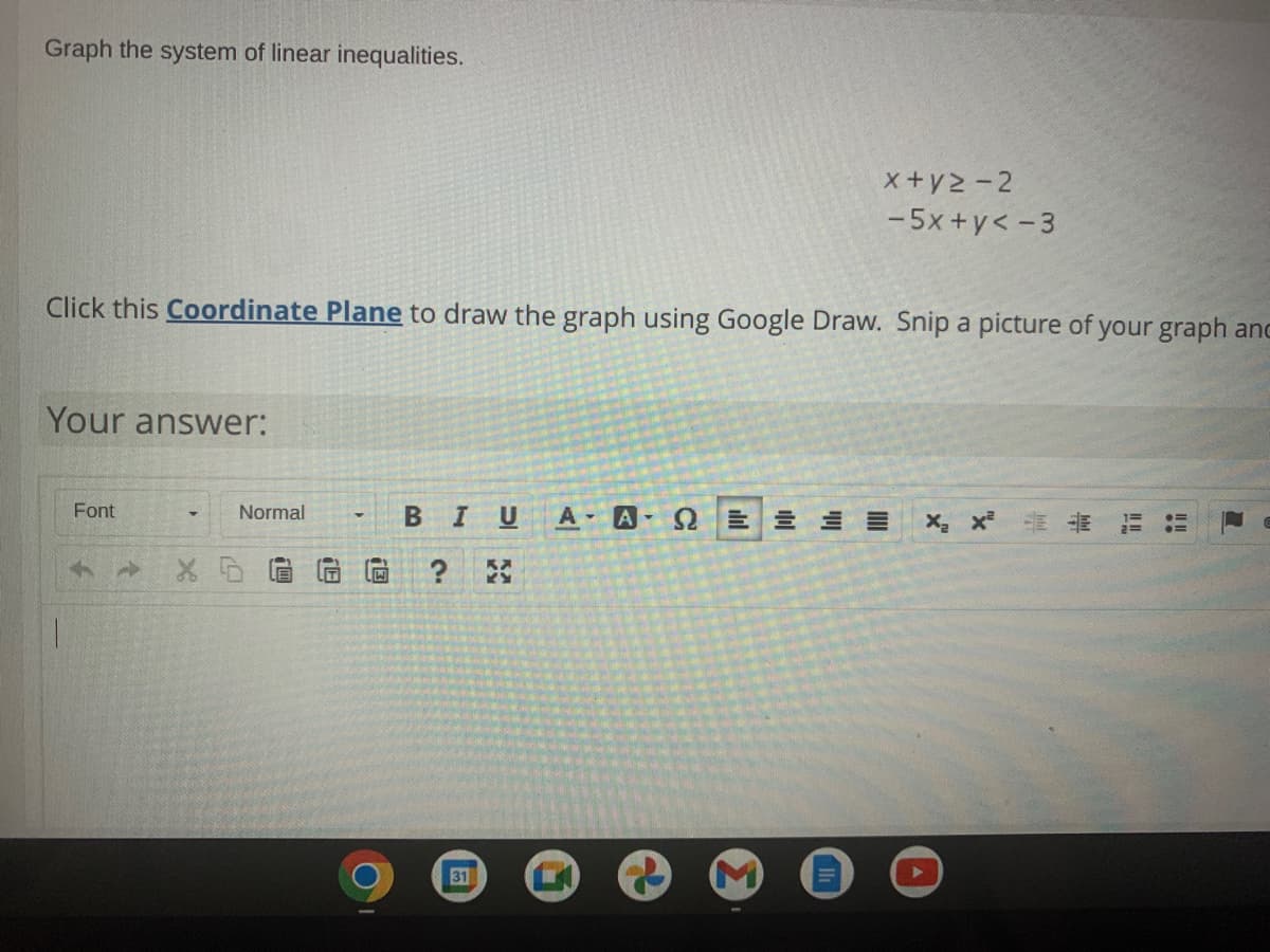Graph the system of linear inequalities.
x+y2-2
-5x +y< -3
Click this Coordinate Plane to draw the graph using Google Draw. Snip a picture of your graph anc
Your answer:
Font
A A
Normal
BIU
31
