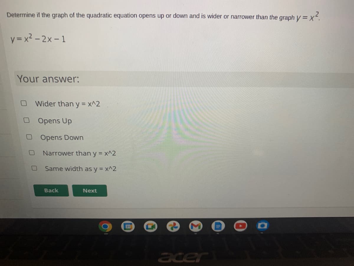 Determine if the graph of the quadratic equation opens up or down and is wider or narrower than the graph y = x.
y = x2 – 2x - 1
Your answer:
Wider than y = x^2
Opens Up
Opens Down
Narrower than y = x^2
Same width as y = x^2
Back
Next
31
acer
