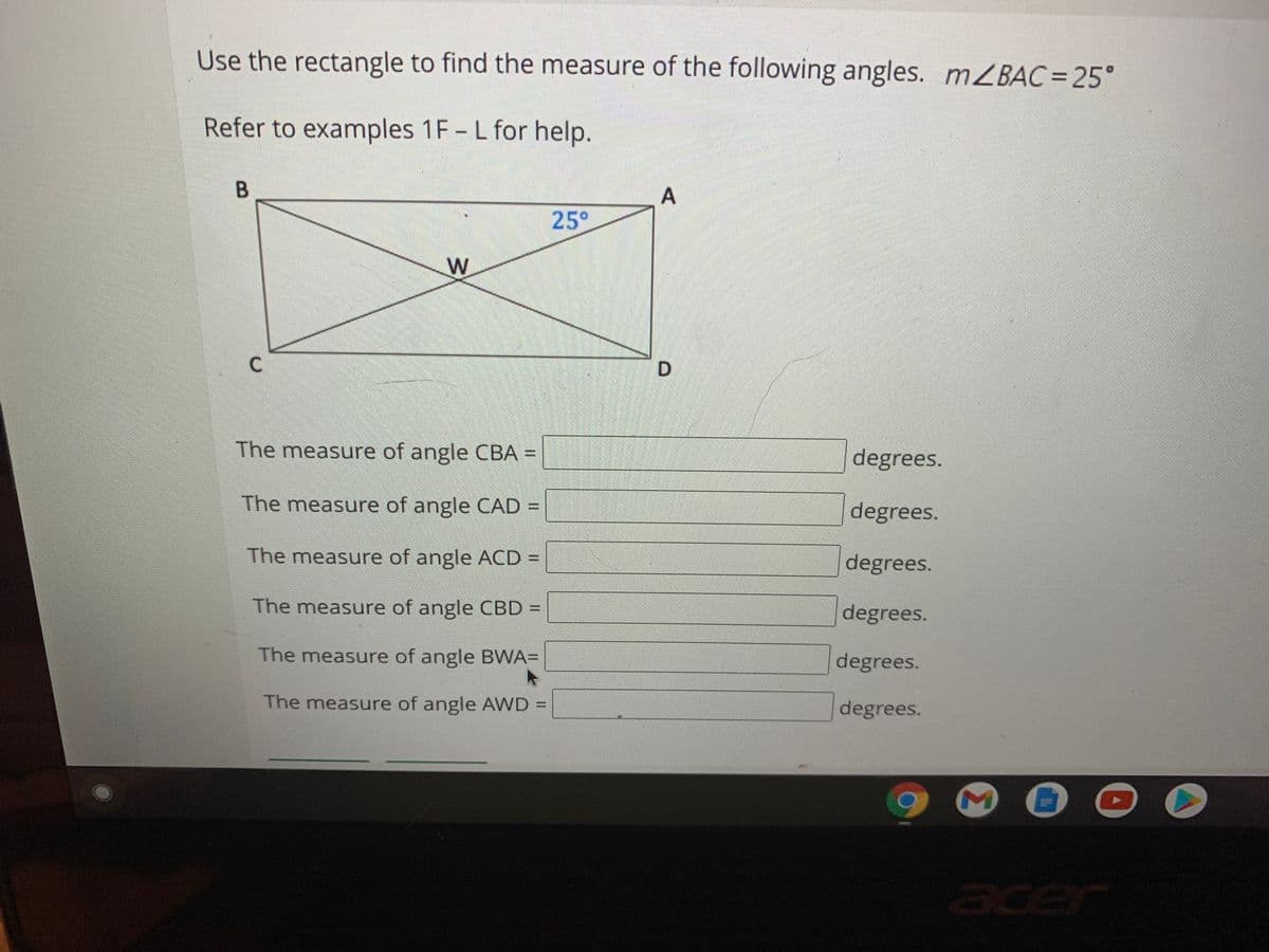Use the rectangle to find the measure of the following angles. MZBAC%3D25°
Refer to examples 1F - L for help.
B
A
25°
W
The measure of angle CBA =
degrees.
The measure of angle CAD =
degrees.
The measure of angle ACD =
degrees.
%3D
The measure of angle CBD =
%3D
degrees.
The measure of angle BWA=
degrees.
The measure of angle AWD =
degrees.
cer
