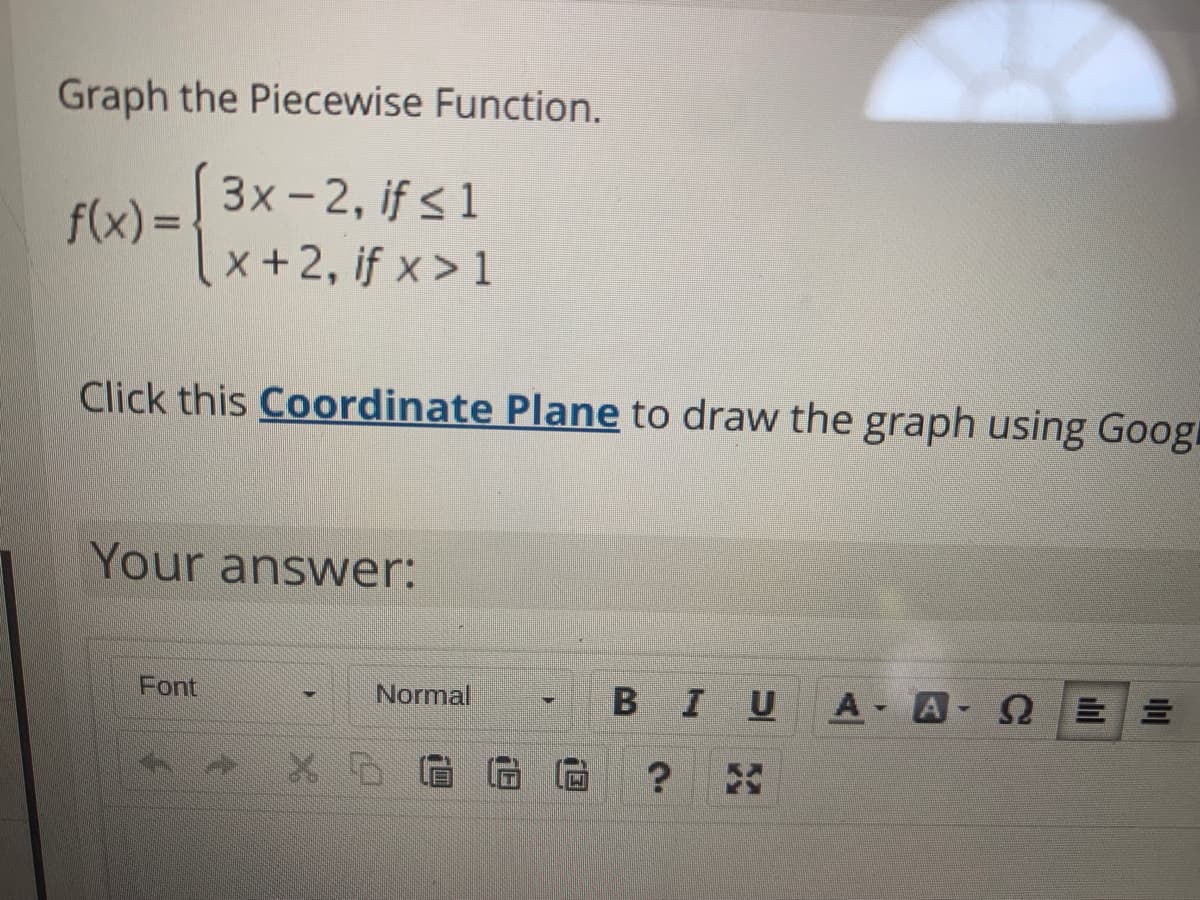 Graph the Piecewise Function.
3x-2, if <1
f(x) =
x+2, if x> 1
Click this Coordinate Plane to draw the graph using Googu
Your answer:
Font
Normal
В I
U
A A
?
