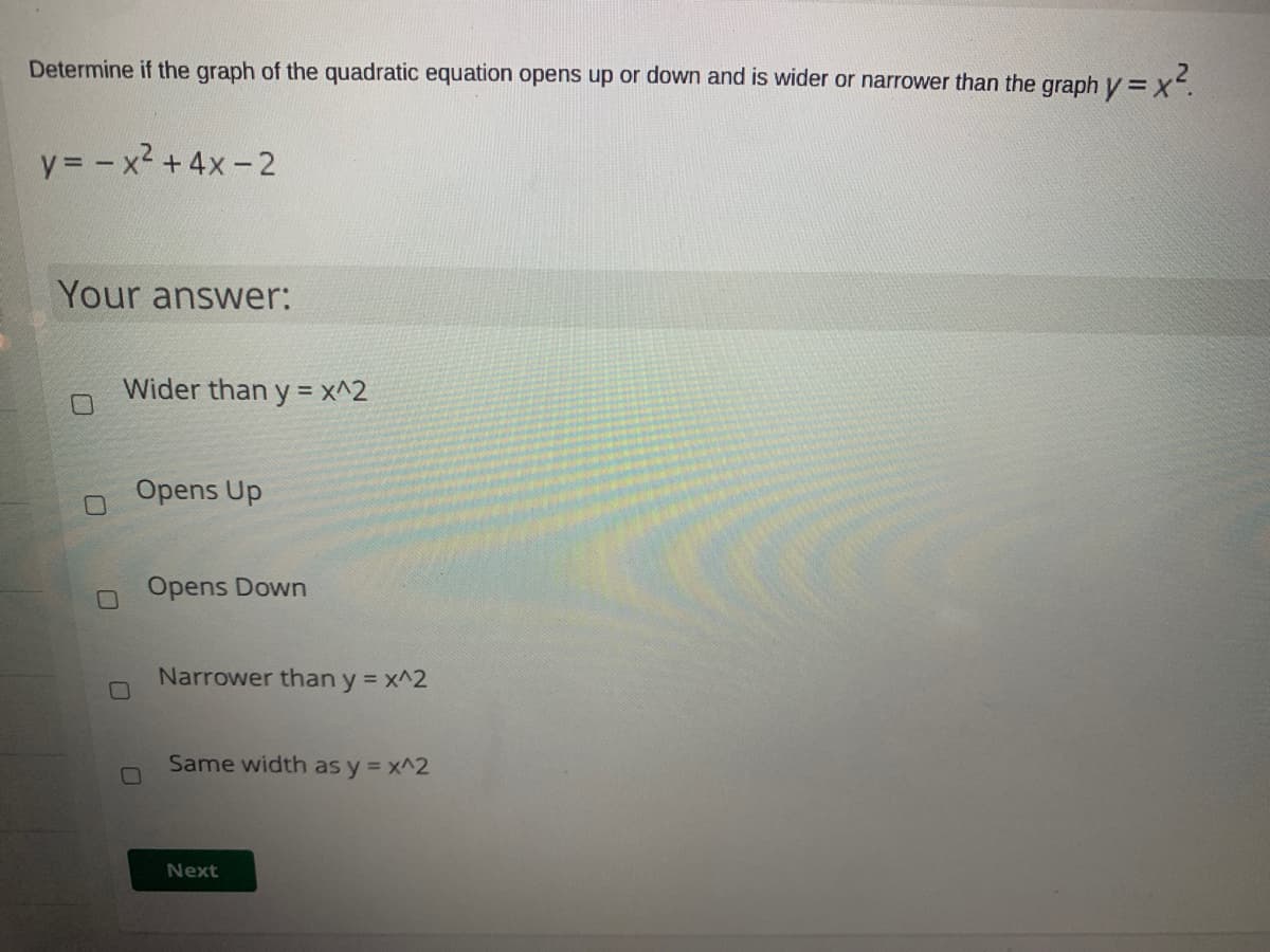 Determine if the graph of the quadratic equation opens up or down and is wider or narrower than the graph y =x.
y= - x2 +4x-2
Your answer:
Wider than y = x^2
Opens Up
Opens Down
Narrower than y = x^2
%3D
Same width as y = x^2
Next
