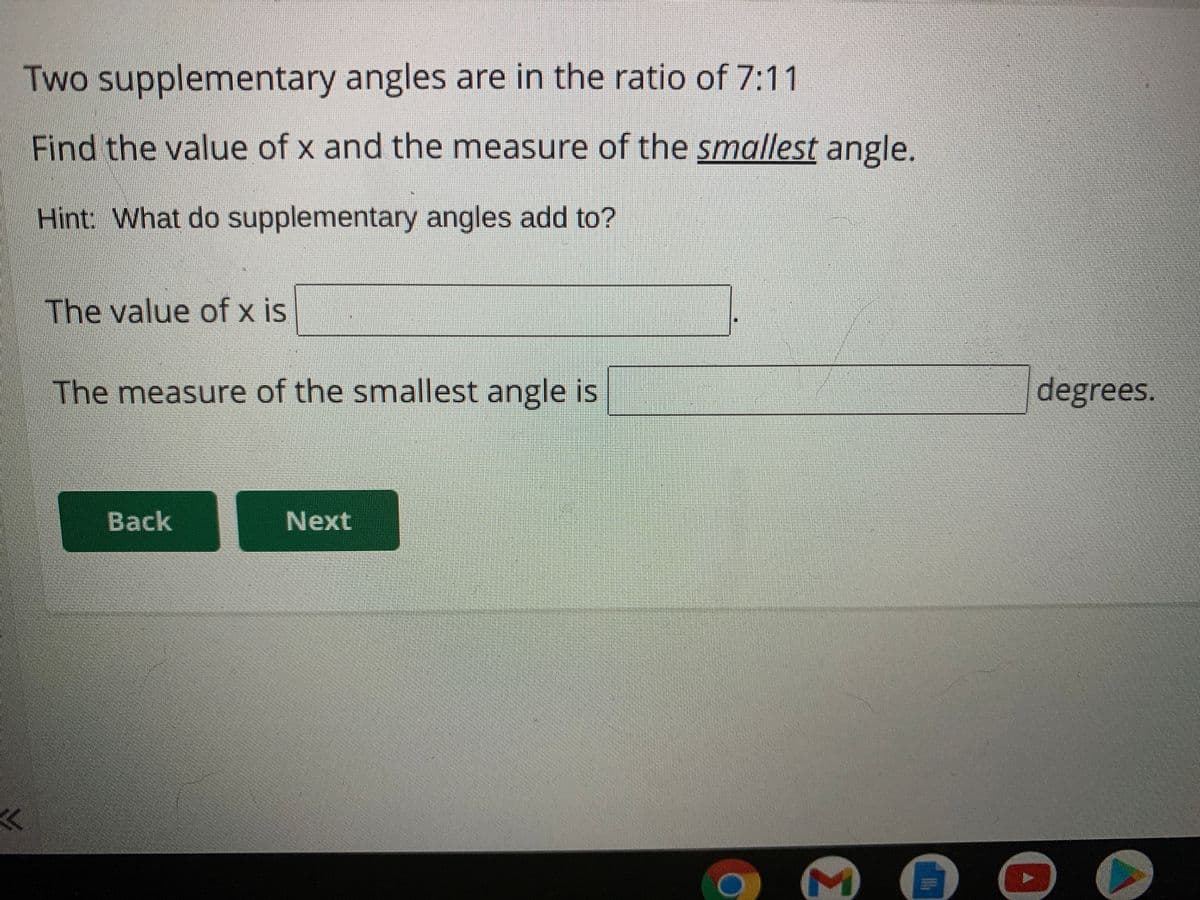 Two supplementary angles are in the ratio of 7:11
Find the value of x and the measure of the smallest angle.
Hint What do supplementary angles add to?
The value of x is
The measure of the smallest angle is
degrees.
Back
Next
