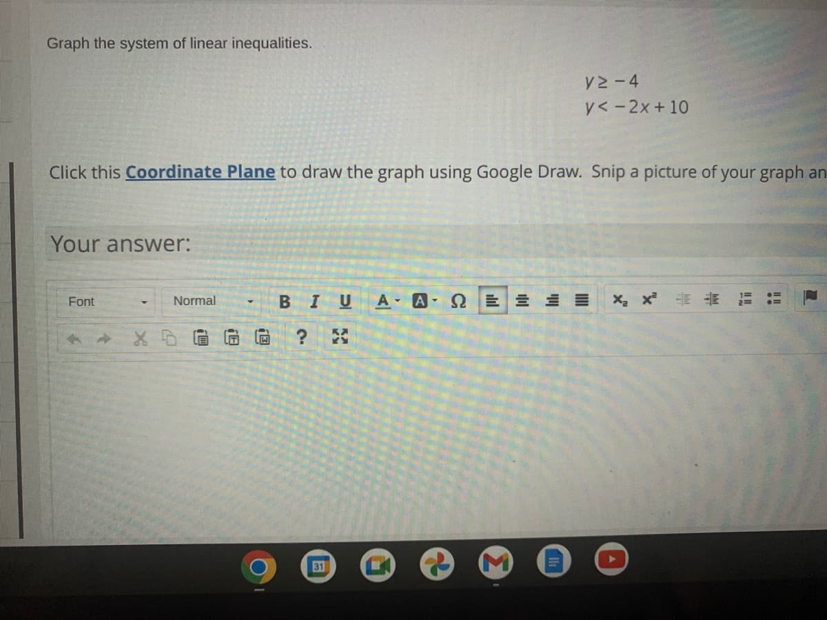 Graph the system of linear inequalities.
V2- 4
y< -2x+ 10
Click this Coordinate Plane to draw the graph using Google Draw. Snip a picture of your graph an
Your answer:
Font
Normal
BIU
A A E E E
31
但
