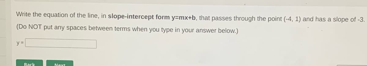 Write the equation of the line, in slope-intercept form y=mx+b, that passes through the point (-4, 1) and has a slope of -3.
(Do NOT put any spaces between terms when you type in your answer below.)
y =
Back
Next
