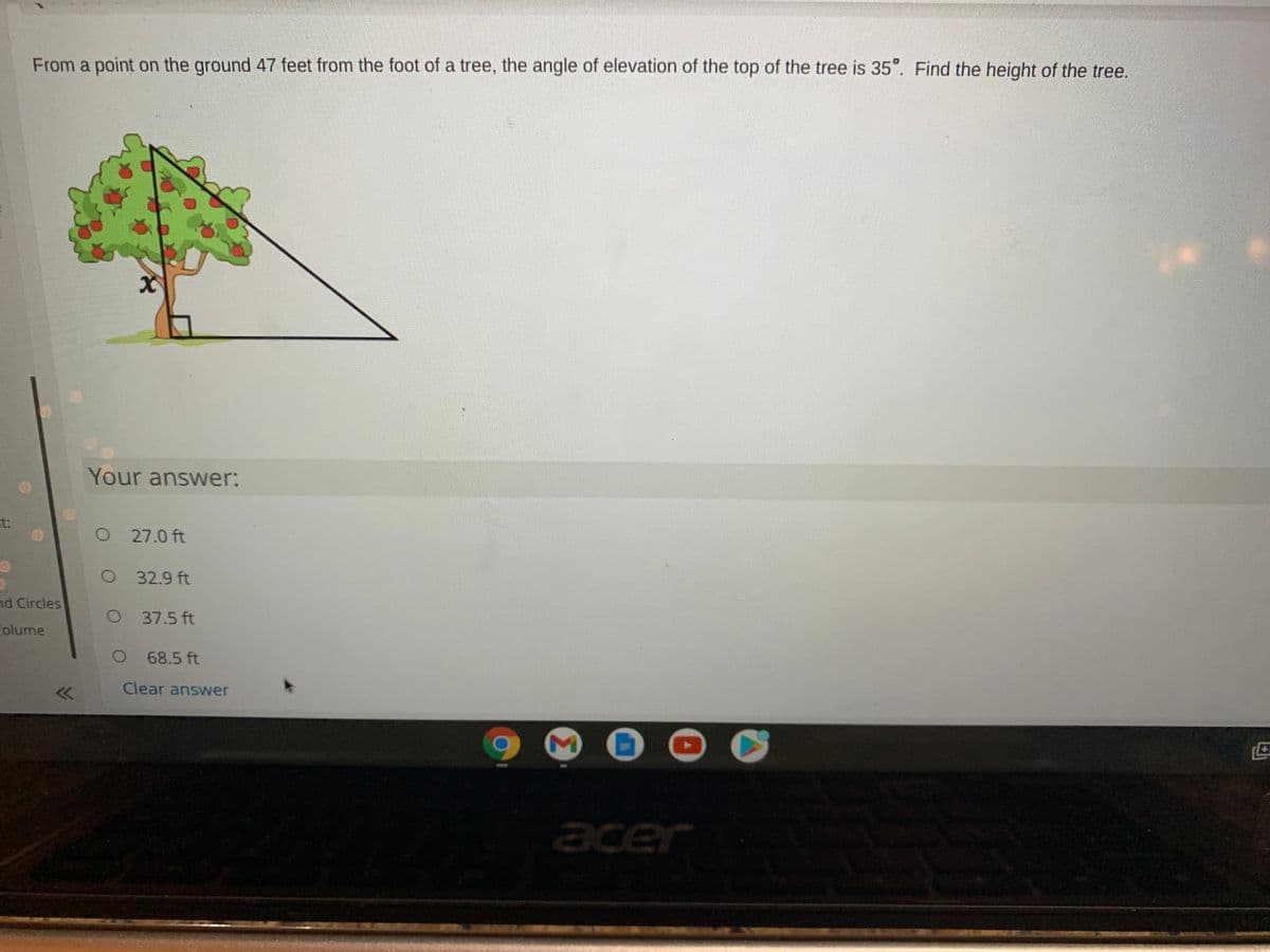 From a point on the ground 47 feet from the foot of a tree, the angle of elevation of the top of the tree is 35°. Find the height of the tree.
Your answer:
t:
O 27.0 ft
O 32.9 ft
nd Circles
O 37.5 ft
Folume
68.5 ft
Clear answer
acer
