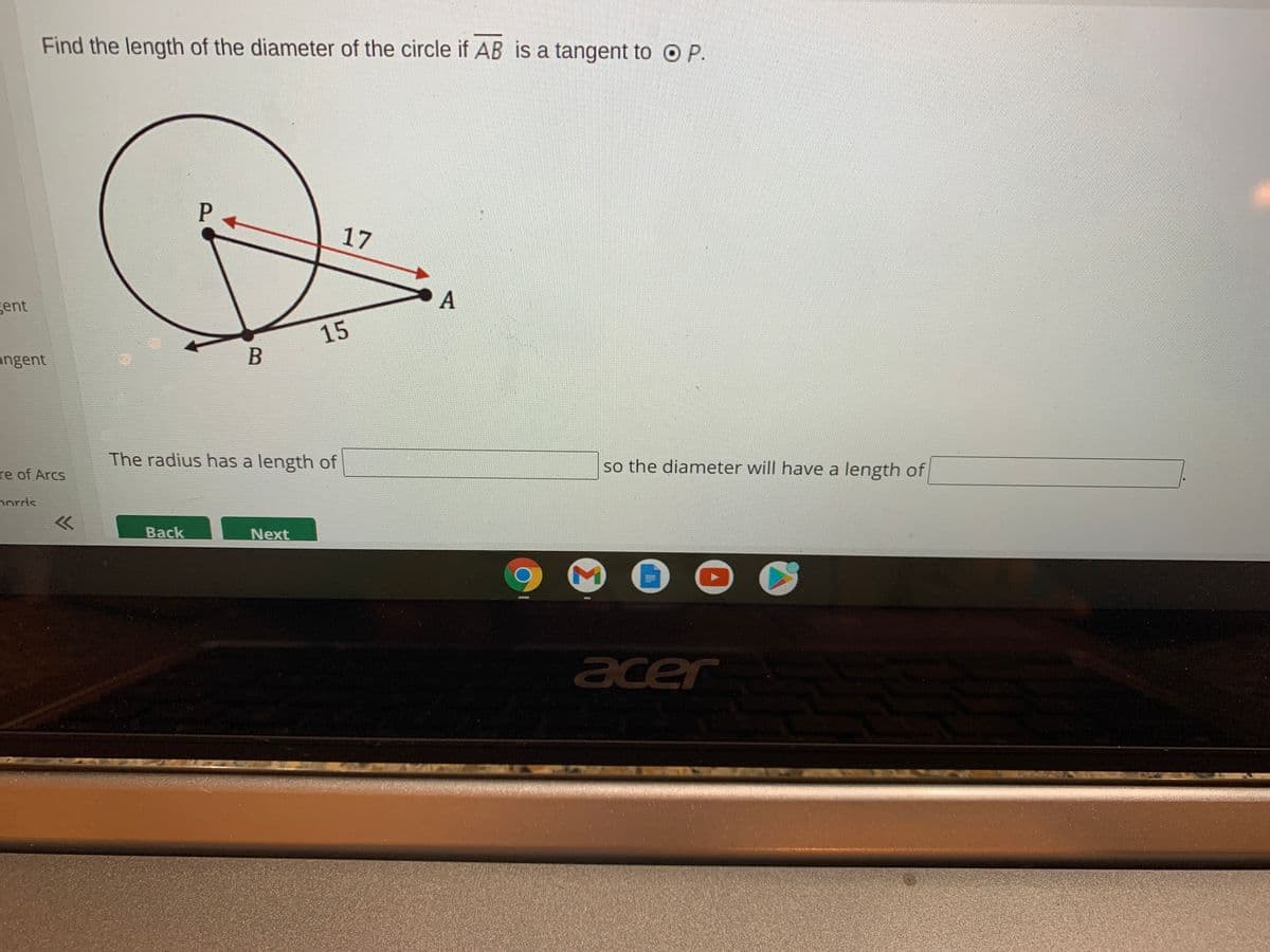 Find the length of the diameter of the circle if AB is a tangent to O P.
17
gent
A
15
angent
B
The radius has a length of
so the diameter will have a length of
re of Arcs
nords
Back
Next
CS
acer
Σ
