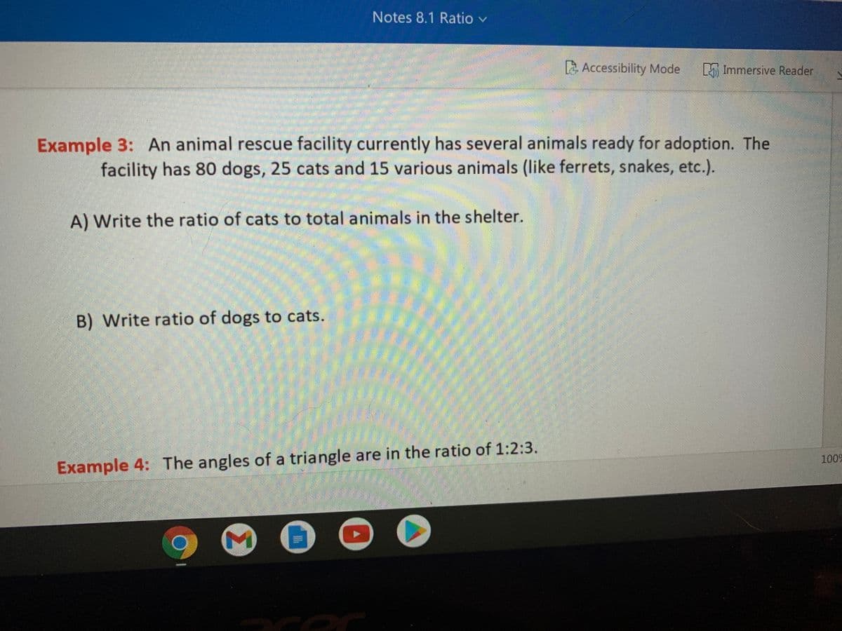 Notes 8.1 Ratio v
Accessibility Mode
Immersive Reader
Example 3: An animal rescue facility currently has several animals ready for adoption. The
facility has 80 dogs, 25 cats and 15 various animals (like ferrets, snakes, etc.).
A) Write the ratio of cats to total animals in the shelter.
B) Write ratio of dogs to cats.
1009
Example 4: The angles of a triangle are in the ratio of 1:2:3.
