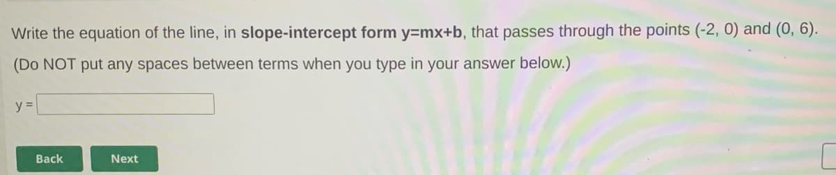 Write the equation of the line, in slope-intercept form y=mx+b, that passes through the points (-2, 0) and (0, 6).
(Do NOT put any spaces between terms when you type in your answer below.)
Back
Next
