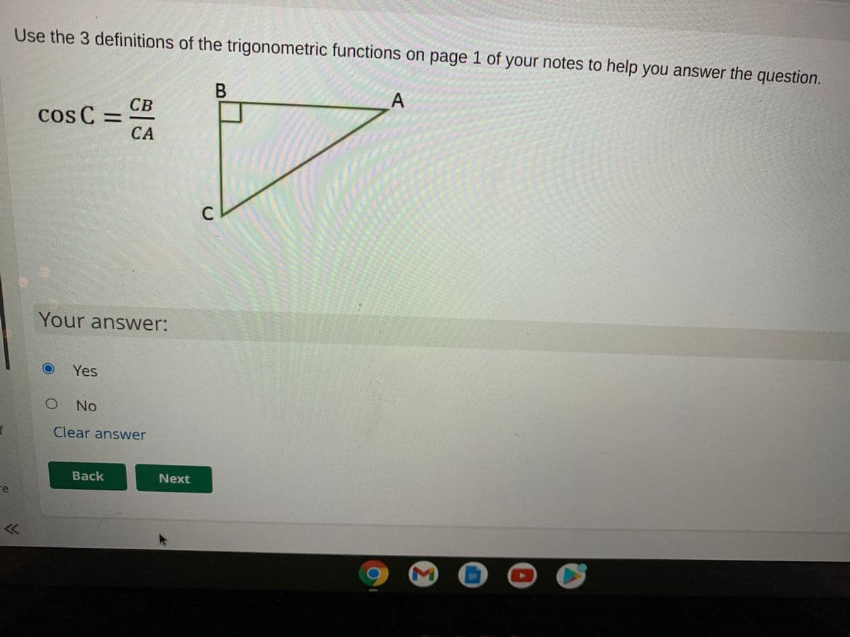 Use the 3 definitions of the trigonometric functions on page 1 of your notes to help you answer the question.
電
CB
cos C =
СА
దా
Your answer:
Yes
No
Clear answer
Back
Next
re
C.
