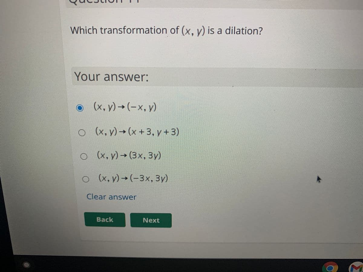 Which transformation of (x, y) is a dilation?
Your answer:
o(x, y) → (-x, v)
o (x, y) → (x +3, y + 3)
o (x, y) → (3x, 3y)
o(x, y)→(-3x, 3y)
Clear answer
Back
Next
