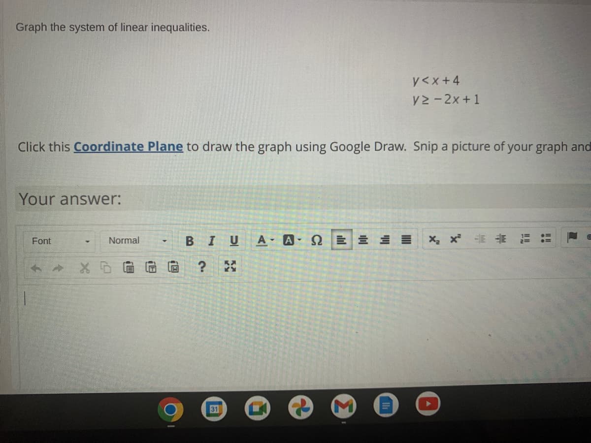 Graph the system of linear inequalities.
y<x+4
V2 - 2x+1
Click this Coordinate Plane to draw the graph using Google Draw. Snip a picture of your graph and
Your answer:
BIUA A E E E
-E E
Font
Normal
31
