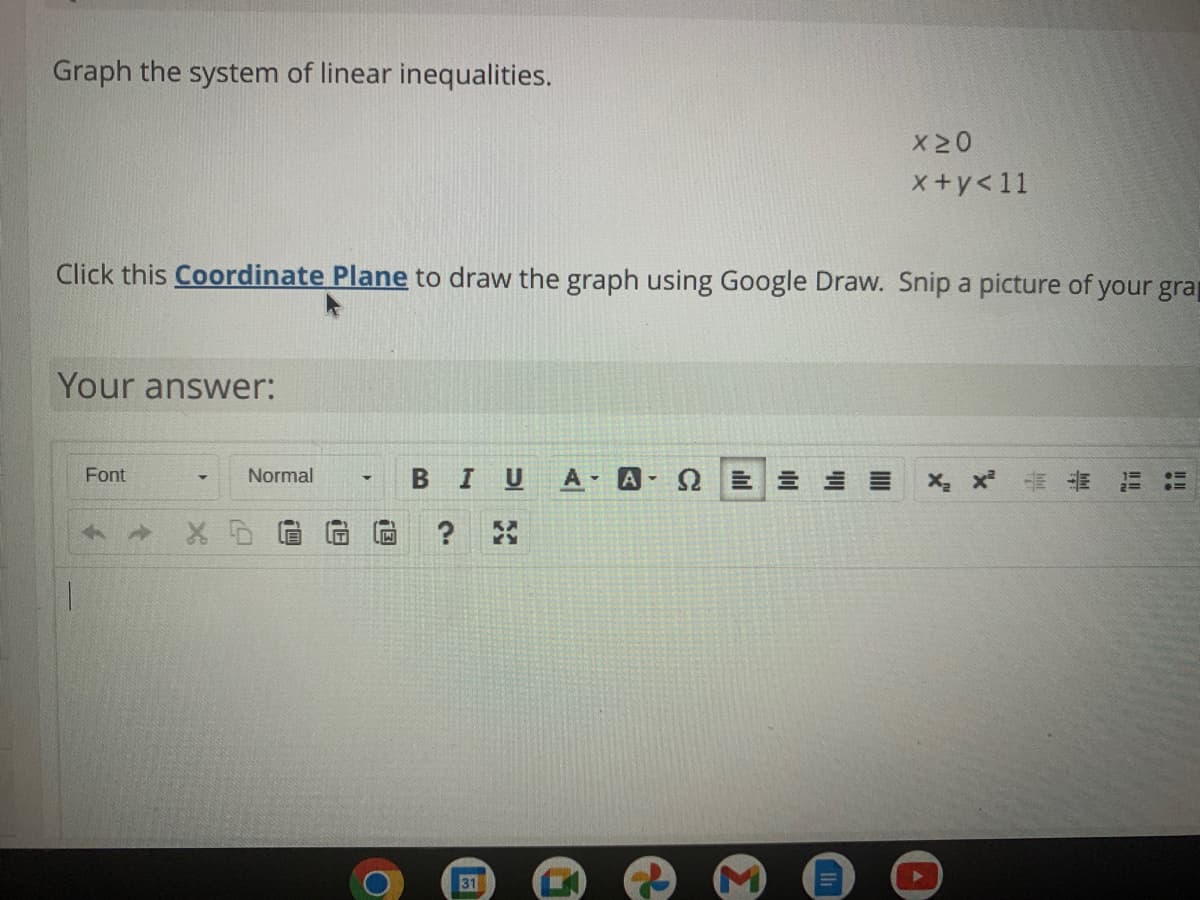 Graph the system of linear inequalities.
X20
x+y<11
Click this Coordinate Plane to draw the graph using Google Draw. Snip a picture of your grap
Your answer:
Font
Normal
B IU
A
Q三 三三三
X x E
31
個
