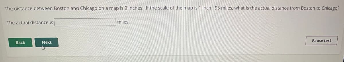 The distance between Boston and Chicago on a map is 9 inches. If the scale of the map is 1 inch : 95 miles, what is the actual distance from Boston to Chicago?
The actual distance is
miles.
Pause test
Back
Next
