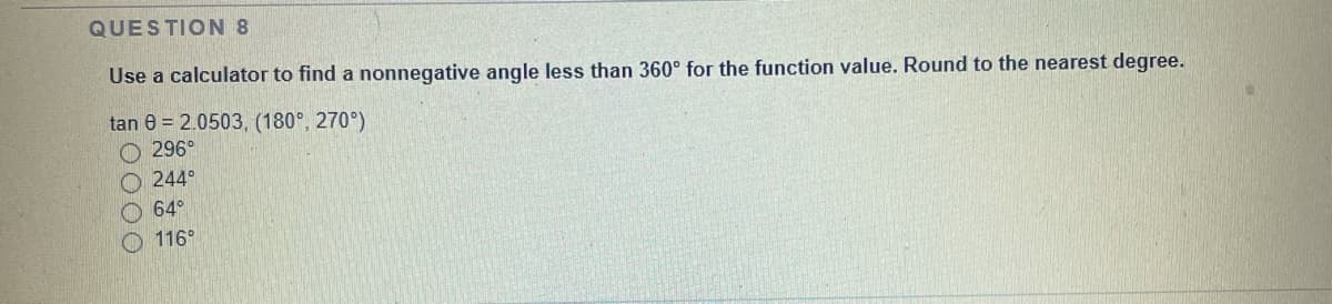 QUESTION 8
Use a calculator to find a nonnegative angle less than 360° for the function value. Round to the nearest degree.
tan 8 = 2.0503, (180°, 270°)
O 296°
244°
64°
116°
0000
