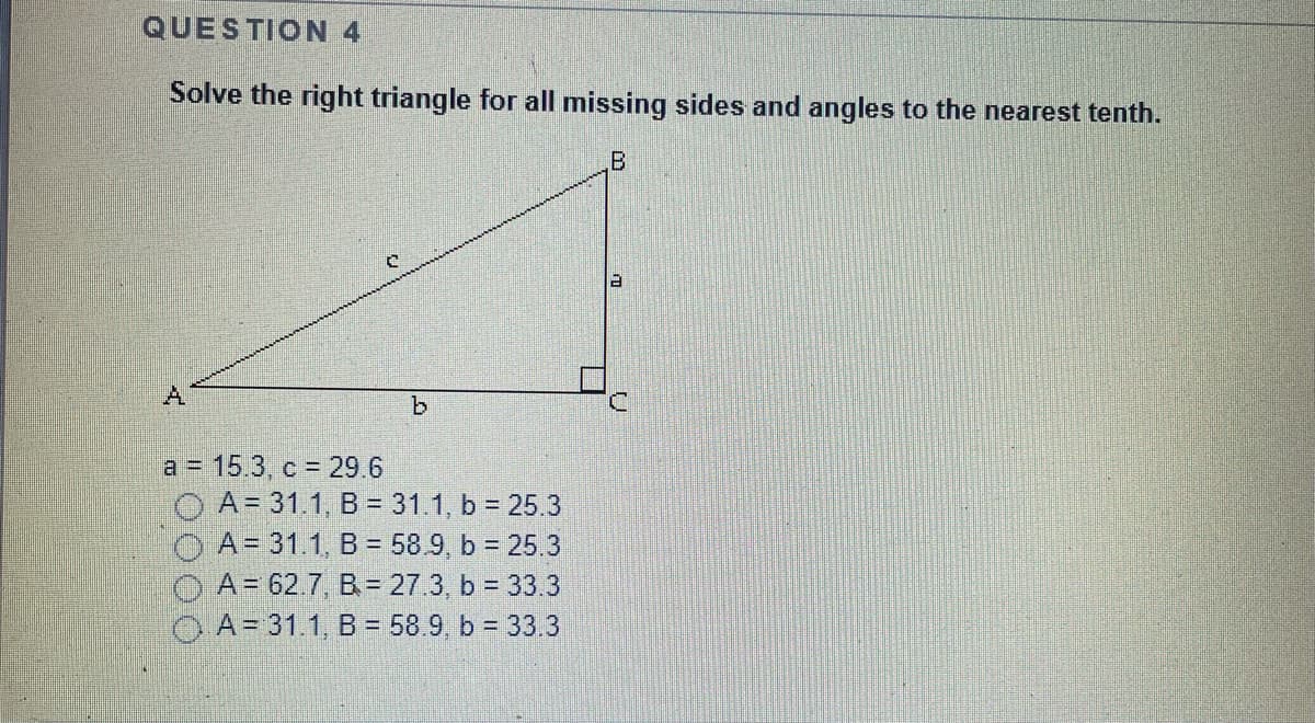 QUESTION 4
Solve the right triangle for all missing sides and angles to the nearest tenth.
A
b.
a = 15.3, c = 29.6
O A= 31.1, B = 31.1, b = 25.3
O A= 31.1, B = 58.9, b = 25.3
O A= 62.7, B= 27.3, b = 33.3
A= 31.1, B = 58.9, b = 33.3
