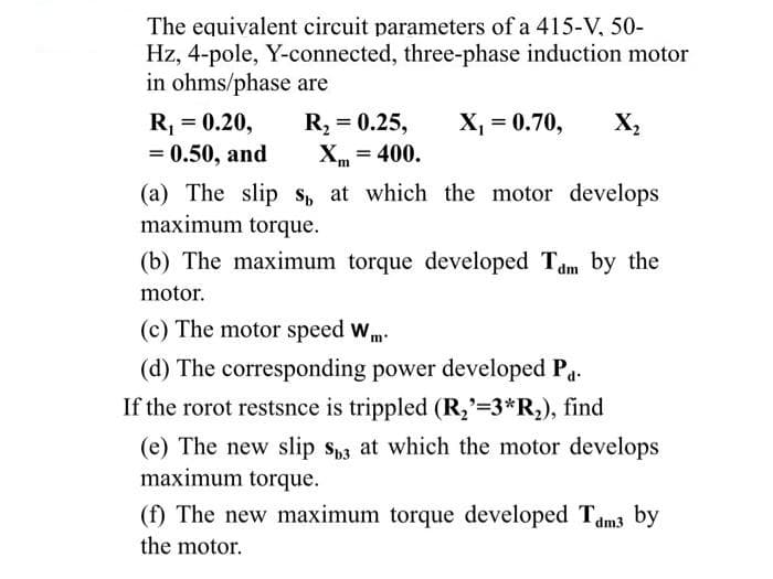 The equivalent circuit parameters of a 415-V, 50-
Hz, 4-pole, Y-connected, three-phase induction motor
in ohms/phase are
R, = 0.25,
X = 400.
X, = 0.70,
R, = 0.20,
= 0.50, and
X,
%3D
(a) The slip s, at which the motor develops
maximum torque.
(b) The maximum torque developed Tam by the
motor.
(c) The motor speed wm-
(d) The corresponding power developed Pa.
If the rorot restsnce is trippled (R,'=3*R,), find
(e) The new slip s,3 at which the motor develops
maximum torque.
(f) The new maximum torque developed Tam3 by
the motor.
