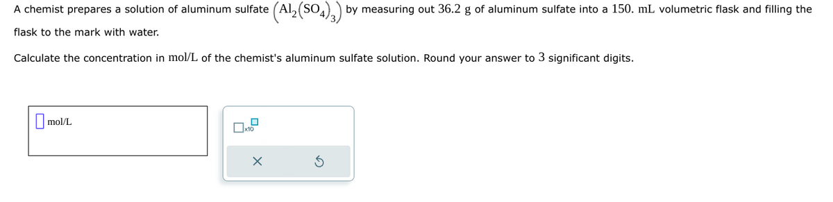 A chemist prepares a solution of aluminum sulfate (Al₂(SO4)3) by measuring out 36.2 g of aluminum sulfate into a 150. mL volumetric flask and filling the
flask to the mark with water.
Calculate the concentration in mol/L of the chemist's aluminum sulfate solution. Round your answer to 3 significant digits.
mol/L
0
x10
X