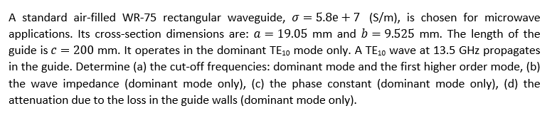 A standard air-filled WR-75 rectangular waveguide, o = 5.8e + 7 (S/m), is chosen for microwave
applications. Its cross-section dimensions are: a = 19.05 mm and b = 9.525 mm. The length of the
guide is c = 200 mm. It operates in the dominant TE10 mode only. A TE10 wave at 13.5 GHz propagates
in the guide. Determine (a) the cut-off frequencies: dominant mode and the first higher order mode, (b)
the wave impedance (dominant mode only), (c) the phase constant (dominant mode only), (d) the
attenuation due to the loss in the guide walls (dominant mode only).
