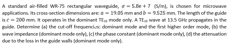 A standard air-filled WR-75 rectangular waveguide, o = 5.8e + 7 (S/m), is chosen for microwave
applications. Its cross-section dimensions are: a = 19.05 mm and b = 9.525 mm. The length of the guide
is c = 200 mm. It operates in the dominant TE10 mode only. A TE10 wave at 13.5 GHz propagates in the
guide. Determine (a) the cut-off frequencies: dominant mode and the first higher order mode, (b) the
wave impedance (dominant mode only), (c) the phase constant (dominant mode only), (d) the attenuation
due to the loss in the guide walls (dominant mode only).
