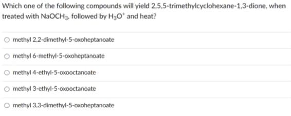 Which one of the following compounds will yield 2,5,5-trimethylcyclohexane-1,3-dione. when
treated with NaOCH3, followed by H30* and heat?
O methyl 2.2-dimethyl-5-oxoheptanoate
O methyl 6-methyl-5-oxoheptanoate
O methyl 4-ethyl-5-oxooctanoate
O methyl 3-ethyl-5-oxooctanoate
O methyl 3,3-dimethyl-5-oxoheptanoate
